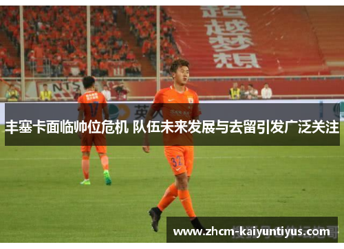 丰塞卡面临帅位危机 队伍未来发展与去留引发广泛关注 丰塞卡面临帅位危机 队伍未来发展与去留引发广泛关注