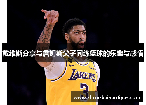 戴维斯分享与詹姆斯父子同练篮球的乐趣与感悟