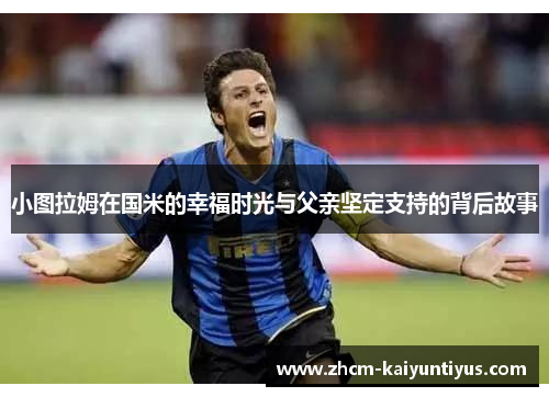 小图拉姆在国米的幸福时光与父亲坚定支持的背后故事 小图拉姆在国米的幸福时光与父亲坚定支持的背后故事