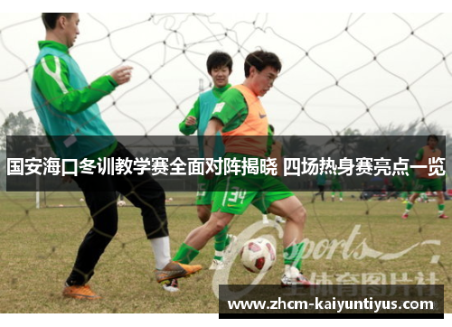 国安海口冬训教学赛全面对阵揭晓 四场热身赛亮点一览 国安海口冬训教学赛全面对阵揭晓 四场热身赛亮点一览