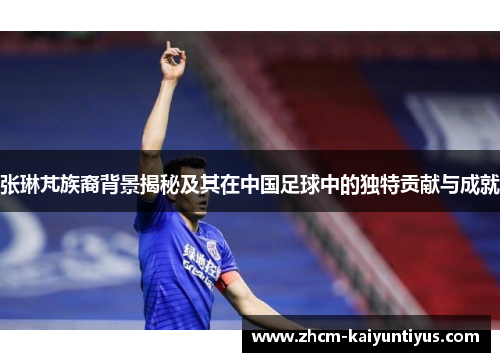 张琳芃族裔背景揭秘及其在中国足球中的独特贡献与成就
