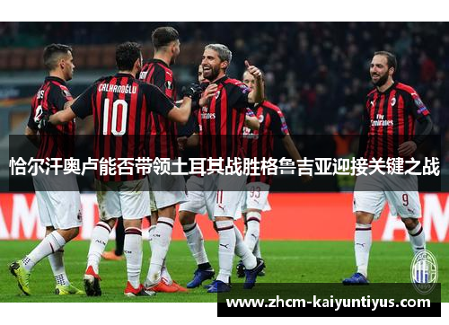 恰尔汗奥卢能否带领土耳其战胜格鲁吉亚迎接关键之战 恰尔汗奥卢能否带领土耳其战胜格鲁吉亚迎接关键之战