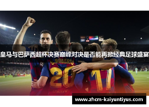 皇马与巴萨西超杯决赛巅峰对决是否能再掀经典足球盛宴 皇马与巴萨西超杯决赛巅峰对决是否能再掀经典足球盛宴