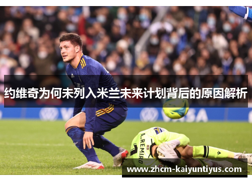 约维奇为何未列入米兰未来计划背后的原因解析 约维奇为何未列入米兰未来计划背后的原因解析