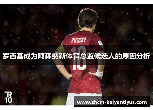 罗西基成为阿森纳新体育总监候选人的原因分析 罗西基成为阿森纳新体育总监候选人的原因分析