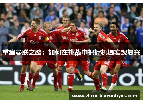 重建曼联之路:如何在挑战中把握机遇实现复兴 重建曼联之路:如何在挑战中把握机遇实现复兴