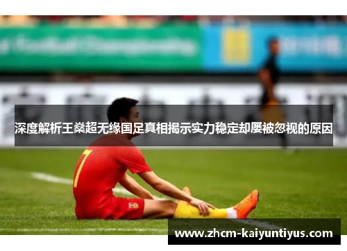 深度解析王燊超无缘国足真相揭示实力稳定却屡被忽视的原因