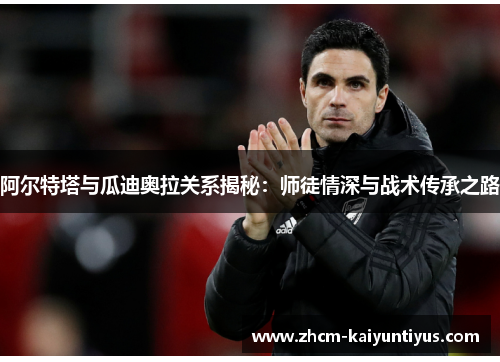 阿尔特塔与瓜迪奥拉关系揭秘:师徒情深与战术传承之路 阿尔特塔与瓜迪奥拉关系揭秘:师徒情深与战术传承之路