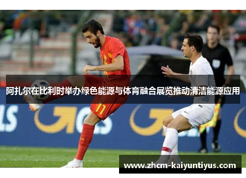 阿扎尔在比利时举办绿色能源与体育融合展览推动清洁能源应用 阿扎尔在比利时举办绿色能源与体育融合展览推动清洁能源应用