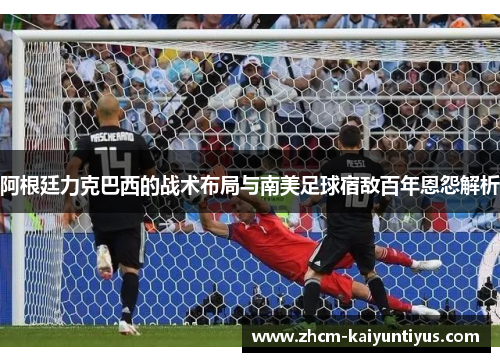 阿根廷力克巴西的战术布局与南美足球宿敌百年恩怨解析 阿根廷力克巴西的战术布局与南美足球宿敌百年恩怨解析