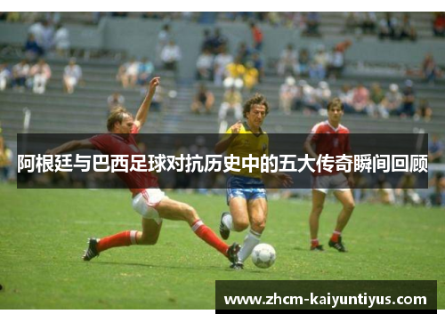 阿根廷与巴西足球对抗历史中的五大传奇瞬间回顾 阿根廷与巴西足球对抗历史中的五大传奇瞬间回顾