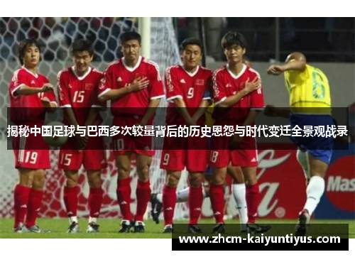 揭秘中国足球与巴西多次较量背后的历史恩怨与时代变迁全景观战录