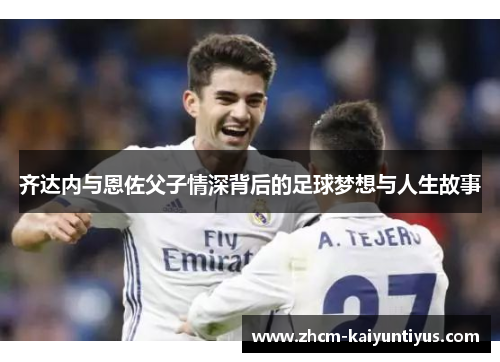 齐达内与恩佐父子情深背后的足球梦想与人生故事