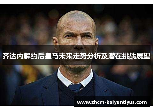 齐达内解约后皇马未来走势分析及潜在挑战展望