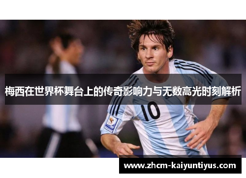梅西在世界杯舞台上的传奇影响力与无数高光时刻解析