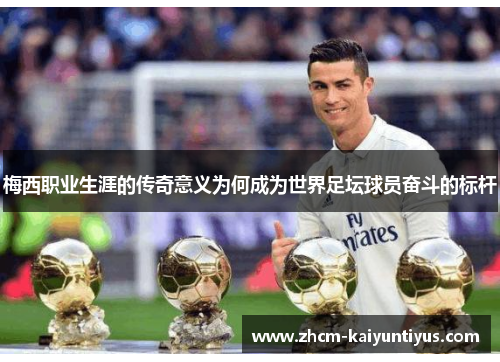 梅西职业生涯的传奇意义为何成为世界足坛球员奋斗的标杆 梅西职业生涯的传奇意义为何成为世界足坛球员奋斗的标杆