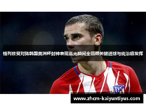 格列兹曼对阵韩国美洲杯封神表现高光瞬间全回顾关键进球与统治级发挥