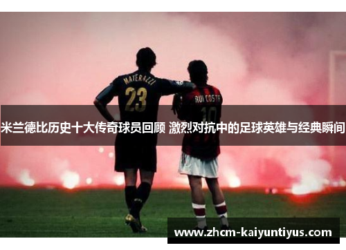 米兰德比历史十大传奇球员回顾 激烈对抗中的足球英雄与经典瞬间